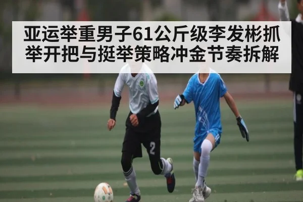 亚运举重男子61公斤级李发彬抓举开把与挺举策略冲金节奏拆解（NG28APP）
