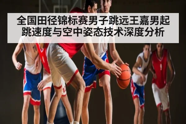 全国田径锦标赛男子跳远王嘉男起跳速度与空中姿态技术深度分析（NG28APP）